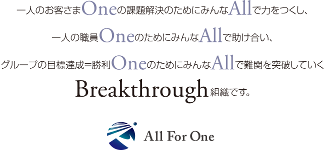 一人のお客さまOneの課題解決のためにみんなAllで力をつくし、一人の職員OneのためにみんなAllで助け合い、グループの目標達成＝勝利OneのためにみんなAllで難関を突破していくBreakthrough組織です。